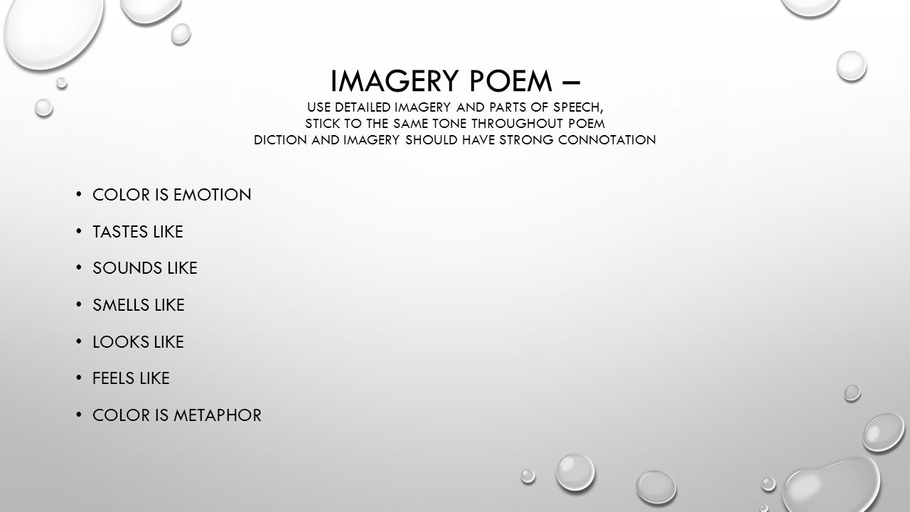 IMAGERY POEM – USE DETAILED IMAGERY AND PARTS OF SPEECH, STICK TO THE SAME TONE THROUGHOUT POEM DICTION AND IMAGERY SHOULD HAVE STRONG CONNOTATION COLOR IS EMOTION TASTES LIKE SOUNDS LIKE SMELLS LIKE LOOKS LIKE FEELS LIKE COLOR IS METAPHOR