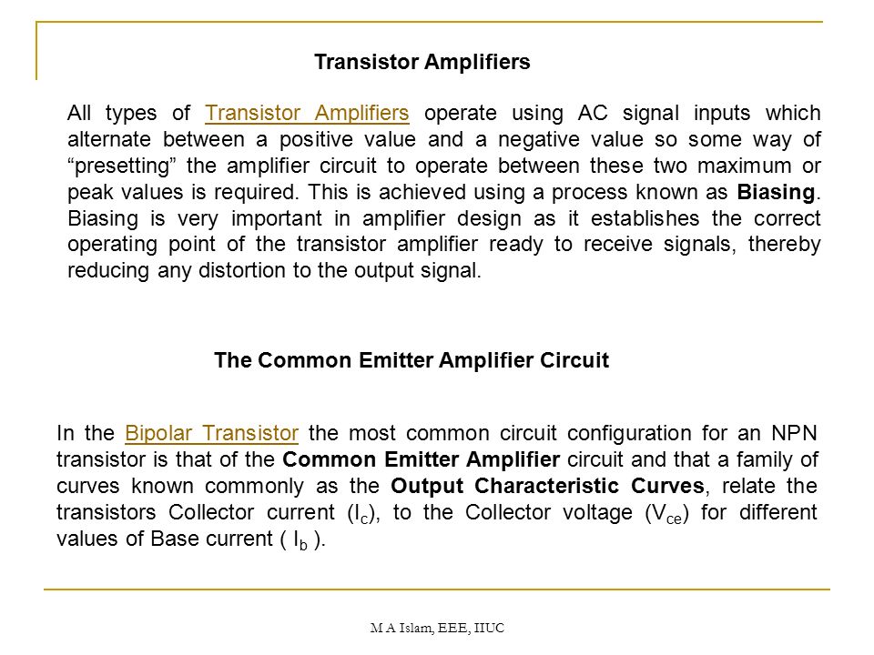 The Common Emitter Amplifier Circuit In the Bipolar Transistor the most common circuit configuration for an NPN transistor is that of the Common Emitter Amplifier circuit and that a family of curves known commonly as the Output Characteristic Curves, relate the transistors Collector current (I c ), to the Collector voltage (V ce ) for different values of Base current ( I b ).Bipolar Transistor All types of Transistor Amplifiers operate using AC signal inputs which alternate between a positive value and a negative value so some way of presetting the amplifier circuit to operate between these two maximum or peak values is required.