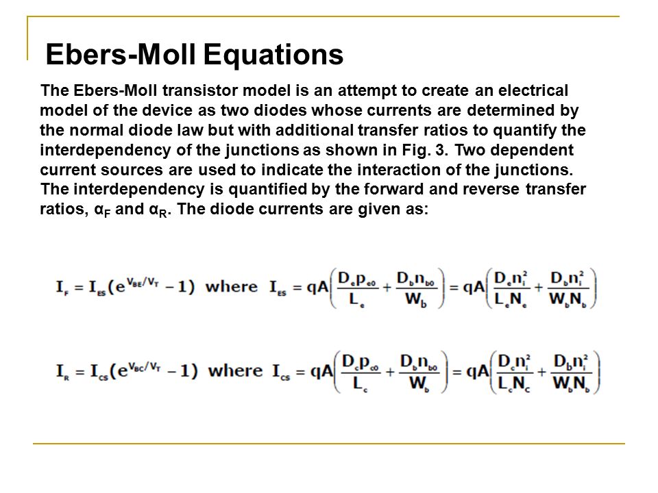 The Ebers-Moll transistor model is an attempt to create an electrical model of the device as two diodes whose currents are determined by the normal diode law but with additional transfer ratios to quantify the interdependency of the junctions as shown in Fig.