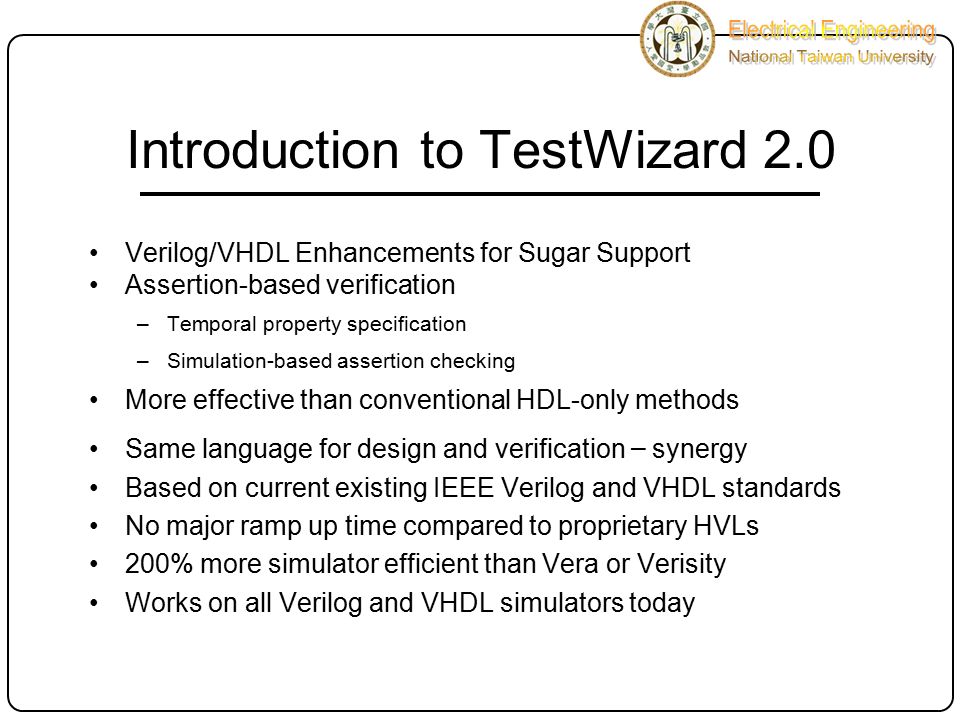 Introduction to TestWizard 2.0 Verilog/VHDL Enhancements for Sugar Support Assertion-based verification –Temporal property specification –Simulation-based assertion checking More effective than conventional HDL-only methods Same language for design and verification – synergy Based on current existing IEEE Verilog and VHDL standards No major ramp up time compared to proprietary HVLs 200% more simulator efficient than Vera or Verisity Works on all Verilog and VHDL simulators today