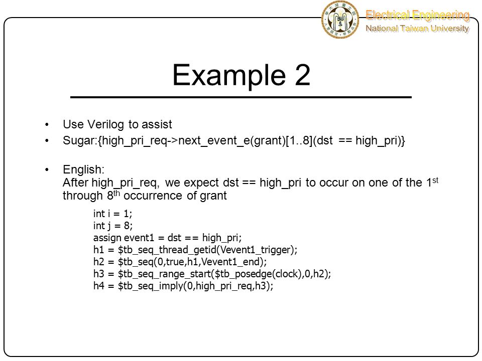 Example 2 Use Verilog to assist Sugar:{high_pri_req->next_event_e(grant)[1..8](dst == high_pri)} English: After high_pri_req, we expect dst == high_pri to occur on one of the 1 st through 8 th occurrence of grant int i = 1; int j = 8; assign event1 = dst == high_pri; h1 = $tb_seq_thread_getid(Vevent1_trigger); h2 = $tb_seq(0,true,h1,Vevent1_end); h3 = $tb_seq_range_start($tb_posedge(clock),0,h2); h4 = $tb_seq_imply(0,high_pri_req,h3);