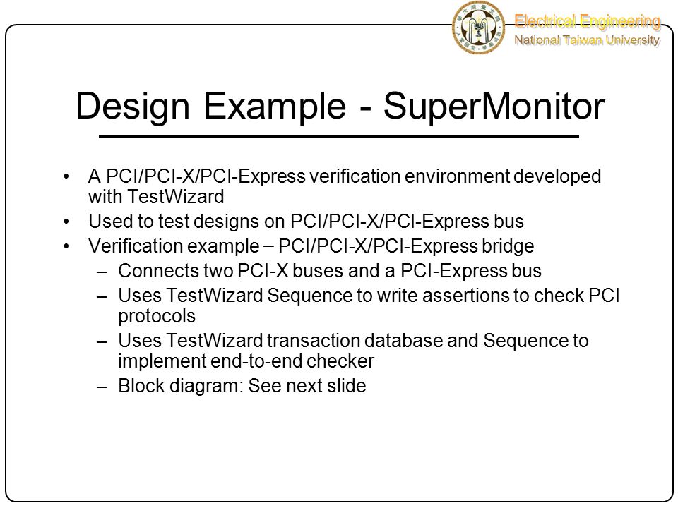 Design Example - SuperMonitor A PCI/PCI-X/PCI-Express verification environment developed with TestWizard Used to test designs on PCI/PCI-X/PCI-Express bus Verification example – PCI/PCI-X/PCI-Express bridge –Connects two PCI-X buses and a PCI-Express bus –Uses TestWizard Sequence to write assertions to check PCI protocols –Uses TestWizard transaction database and Sequence to implement end-to-end checker –Block diagram: See next slide