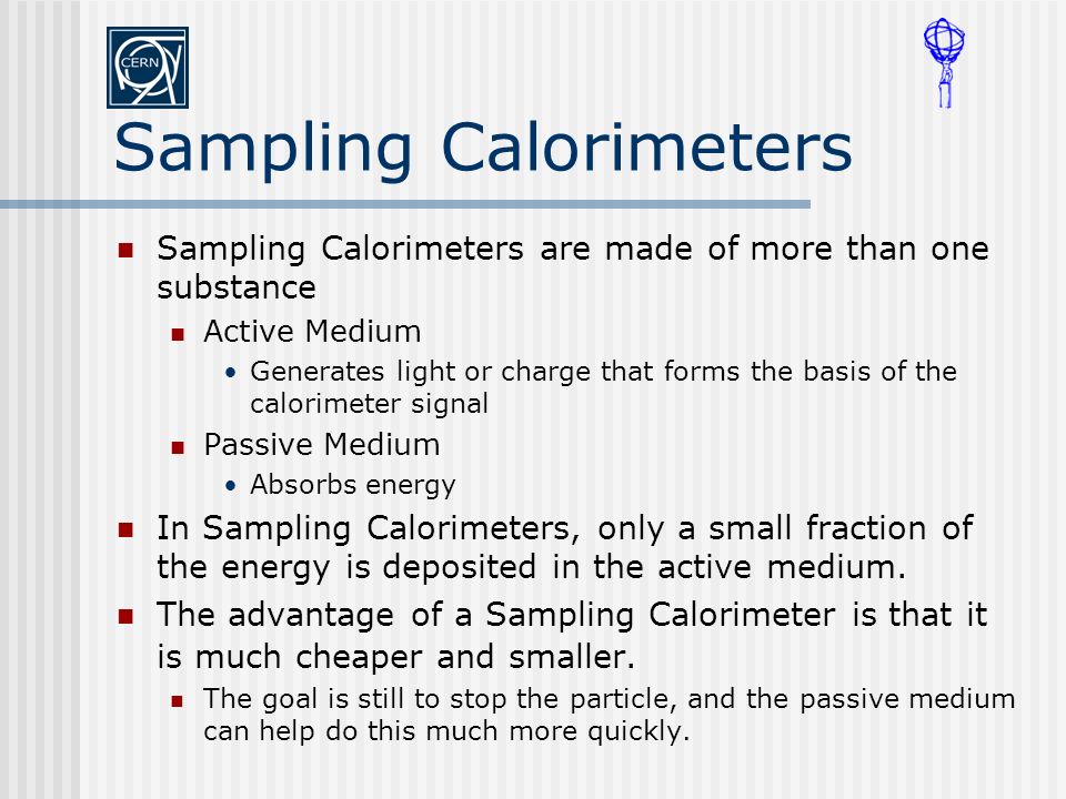 Sampling Calorimeters Sampling Calorimeters are made of more than one substance Active Medium Generates light or charge that forms the basis of the calorimeter signal Passive Medium Absorbs energy In Sampling Calorimeters, only a small fraction of the energy is deposited in the active medium.
