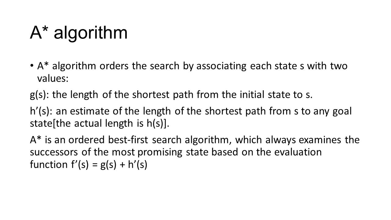 A* algorithm A* algorithm orders the search by associating each state s with two values: g(s): the length of the shortest path from the initial state to s.