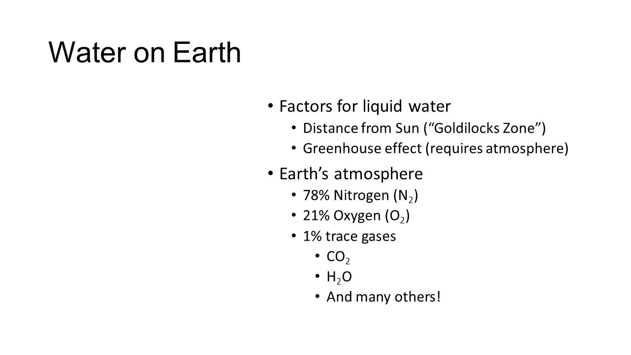 Water on Earth Factors for liquid water Distance from Sun ( Goldilocks Zone ) Greenhouse effect (requires atmosphere) Earth’s atmosphere 78% Nitrogen (N 2 ) 21% Oxygen (O 2 ) 1% trace gases CO 2 H 2 O And many others!