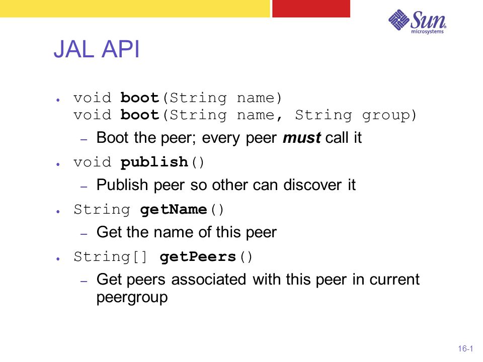 16-1 JAL API ● void boot(String name) void boot(String name, String group) – Boot the peer; every peer must call it ● void publish() – Publish peer so other can discover it ● String getName() – Get the name of this peer ● String[] getPeers() – Get peers associated with this peer in current peergroup
