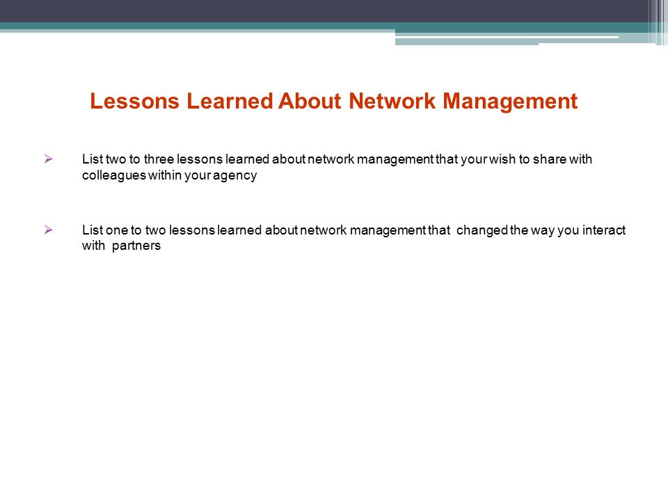 Lessons Learned About Network Management  List two to three lessons learned about network management that your wish to share with colleagues within your agency  List one to two lessons learned about network management that changed the way you interact with partners