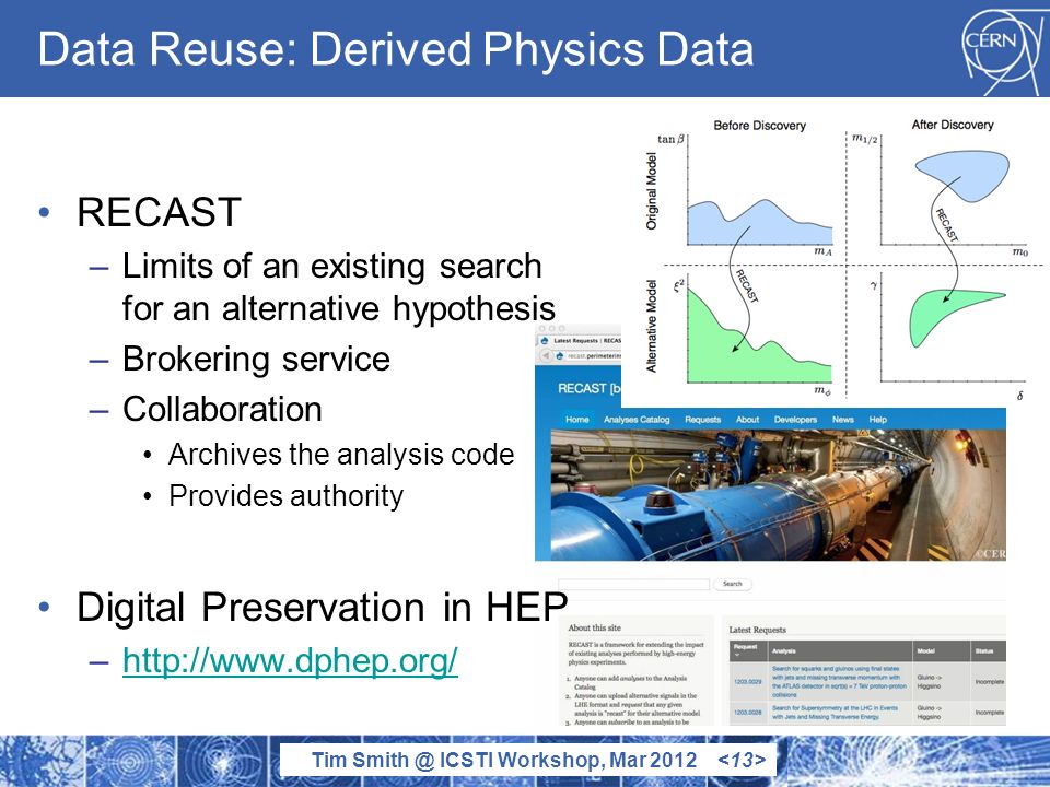 Tim ICSTI Workshop, Mar 2012 Data Reuse: Derived Physics Data RECAST –Limits of an existing search for an alternative hypothesis –Brokering service –Collaboration Archives the analysis code Provides authority Digital Preservation in HEP –