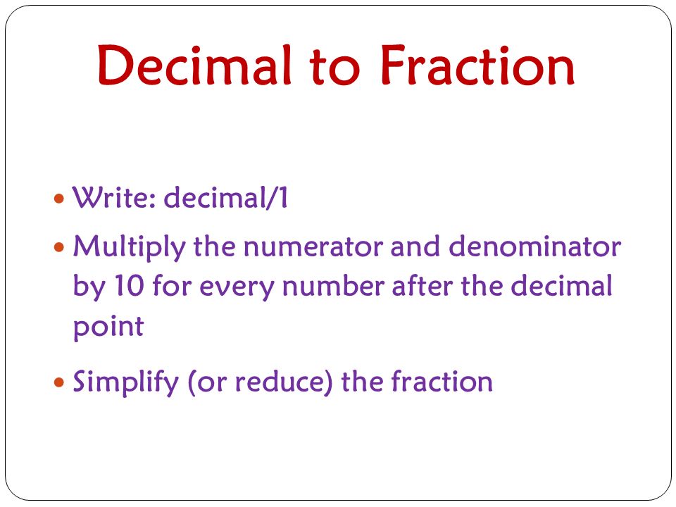 Decimal to Fraction Write: decimal/1 Multiply the numerator and denominator by 10 for every number after the decimal point Simplify (or reduce) the fraction