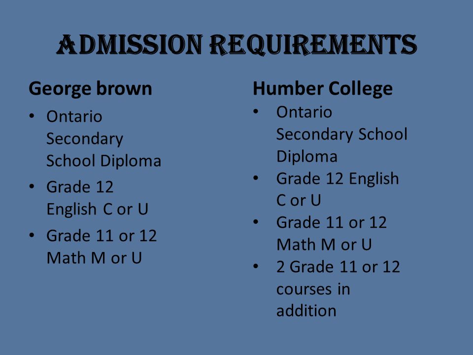 Admission Requirements George brown Ontario Secondary School Diploma Grade 12 English C or U Grade 11 or 12 Math M or U Humber College Ontario Secondary School Diploma Grade 12 English C or U Grade 11 or 12 Math M or U 2 Grade 11 or 12 courses in addition