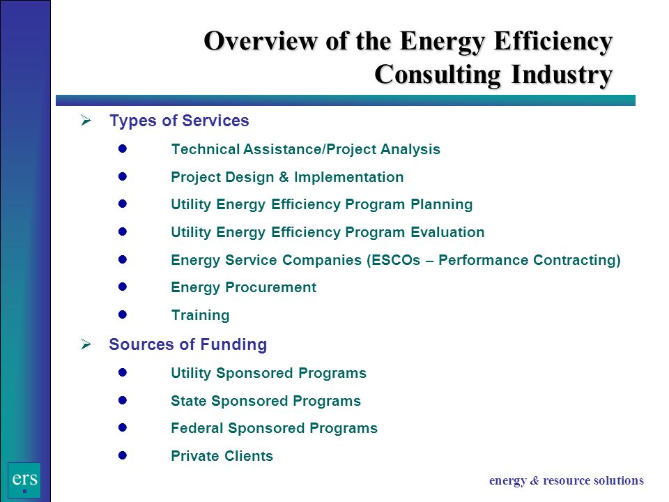ers energy & resource solutions Overview of the Energy Efficiency Consulting Industry  Types of Services Technical Assistance/Project Analysis Project Design & Implementation Utility Energy Efficiency Program Planning Utility Energy Efficiency Program Evaluation Energy Service Companies (ESCOs – Performance Contracting) Energy Procurement Training  Sources of Funding Utility Sponsored Programs State Sponsored Programs Federal Sponsored Programs Private Clients