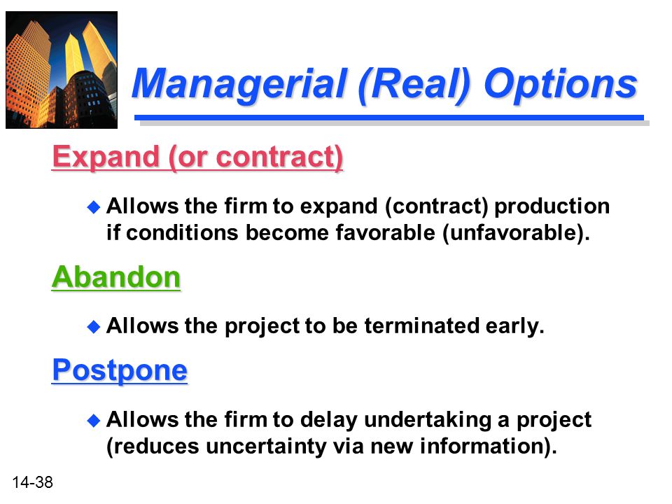 14-38 Managerial (Real) Options Expand (or contract) u Allows the firm to expand (contract) production if conditions become favorable (unfavorable).Abandon u Allows the project to be terminated early.Postpone u Allows the firm to delay undertaking a project (reduces uncertainty via new information).