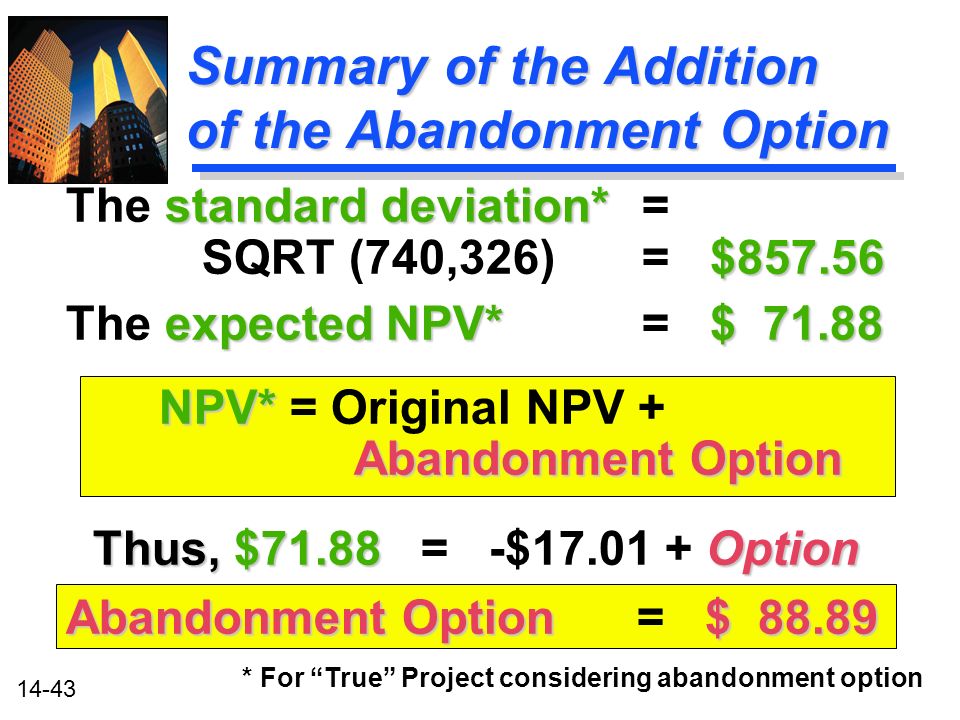 14-43 Summary of the Addition of the Abandonment Option * For True Project considering abandonment option standard deviation* $ The standard deviation*= SQRT (740,326) = $ expected NPV* $ The expected NPV* = $ NPV* Abandonment Option NPV* = Original NPV + Abandonment Option Thus, $71.88 Option Thus, $71.88 = -$ Option Abandonment Option $ Abandonment Option = $ 88.89