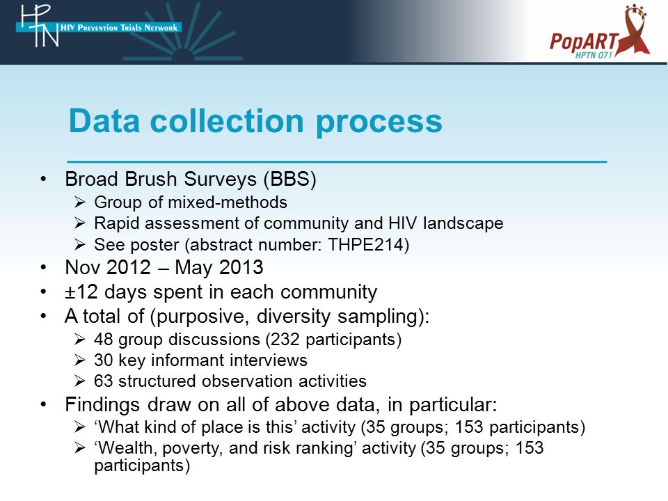 Data collection process Broad Brush Surveys (BBS)  Group of mixed-methods  Rapid assessment of community and HIV landscape  See poster (abstract number: THPE214) Nov 2012 – May 2013 ±12 days spent in each community A total of (purposive, diversity sampling):  48 group discussions (232 participants)  30 key informant interviews  63 structured observation activities Findings draw on all of above data, in particular:  ‘What kind of place is this’ activity (35 groups; 153 participants)  ‘Wealth, poverty, and risk ranking’ activity (35 groups; 153 participants)