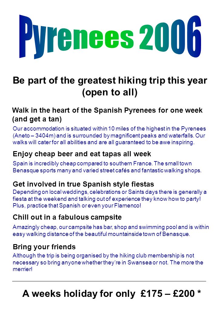 Be part of the greatest hiking trip this year (open to all) Walk in the heart of the Spanish Pyrenees for one week (and get a tan) Enjoy cheap beer and eat tapas all week Get involved in true Spanish style fiestas Chill out in a fabulous campsite Bring your friends A weeks holiday for only £175 – £200 * Our accommodation is situated within 10 miles of the highest in the Pyrenees (Aneto – 3404m) and is surrounded by magnificent peaks and waterfalls.