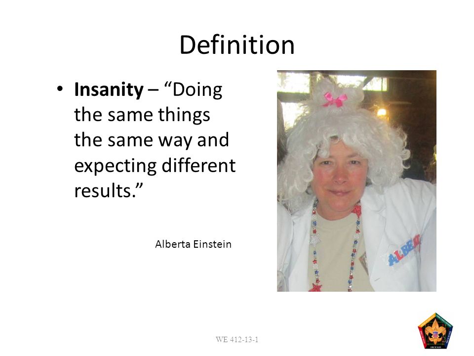 Definition Insanity – Doing the same things the same way and expecting different results. Alberta Einstein WE