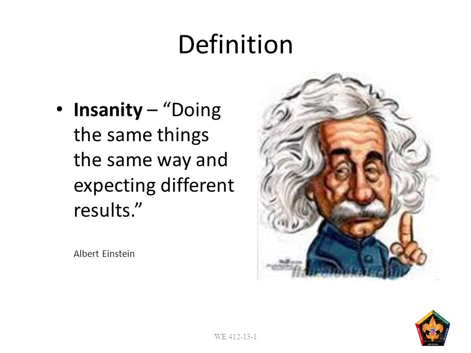 Definition Insanity – Doing the same things the same way and expecting different results. Albert Einstein WE