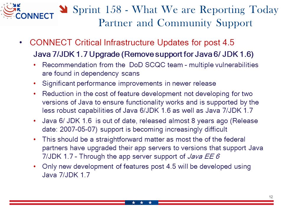 Sprint What We are Reporting Today Partner and Community Support CONNECT Critical Infrastructure Updates for post 4.5 Java 7/JDK 1.7 Upgrade (Remove support for Java 6/ JDK 1.6) Recommendation from the DoD SCQC team – multiple vulnerabilities are found in dependency scans Significant performance improvements in newer release Reduction in the cost of feature development not developing for two versions of Java to ensure functionality works and is supported by the less robust capabilities of Java 6/JDK 1.6 as well as Java 7/JDK 1.7 Java 6/ JDK 1.6 is out of date, released almost 8 years ago (Release date: ) support is becoming increasingly difficult This should be a straightforward matter as most the of the federal partners have upgraded their app servers to versions that support Java 7/JDK 1.7 – Through the app server support of Java EE 6 Only new development of features post 4.5 will be developed using Java 7/JDK