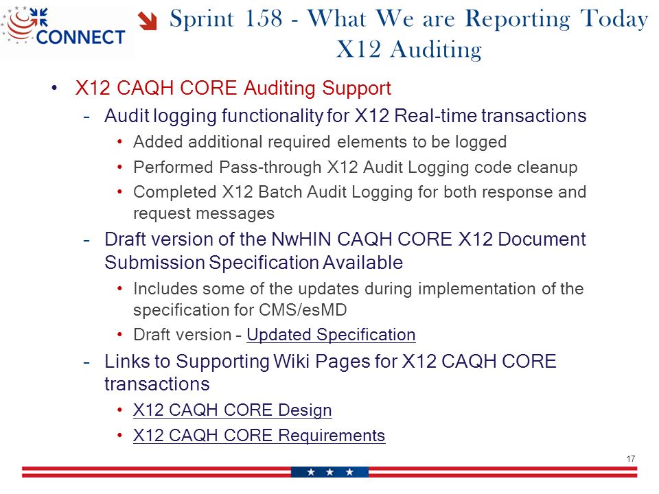 Sprint What We are Reporting Today X12 Auditing X12 CAQH CORE Auditing Support –Audit logging functionality for X12 Real-time transactions Added additional required elements to be logged Performed Pass-through X12 Audit Logging code cleanup Completed X12 Batch Audit Logging for both response and request messages –Draft version of the NwHIN CAQH CORE X12 Document Submission Specification Available Includes some of the updates during implementation of the specification for CMS/esMD Draft version – Updated SpecificationUpdated Specification –Links to Supporting Wiki Pages for X12 CAQH CORE transactions X12 CAQH CORE Design X12 CAQH CORE Requirements 17