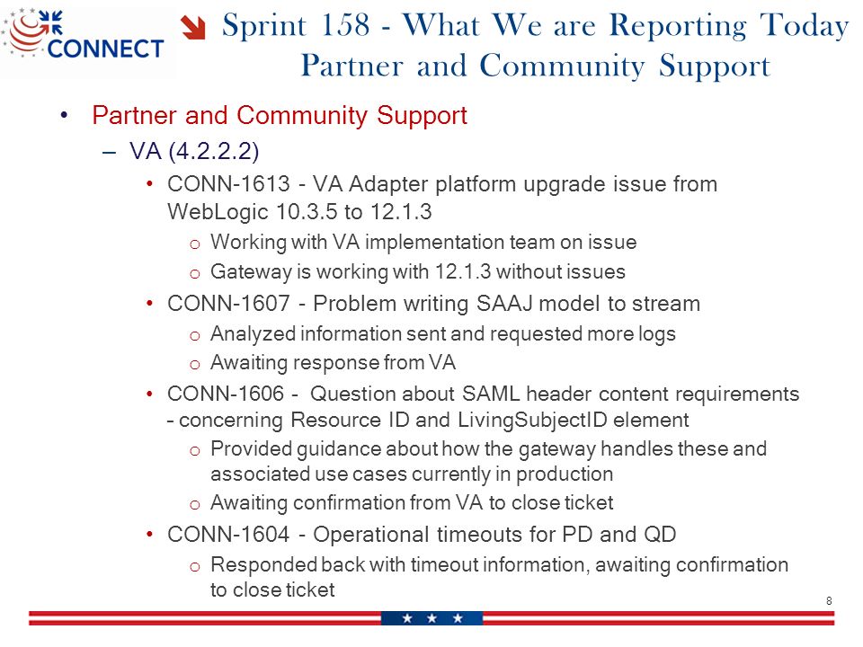 Sprint What We are Reporting Today Partner and Community Support Partner and Community Support – VA ( ) CONN VA Adapter platform upgrade issue from WebLogic to o Working with VA implementation team on issue o Gateway is working with without issues CONN Problem writing SAAJ model to stream o Analyzed information sent and requested more logs o Awaiting response from VA CONN Question about SAML header content requirements – concerning Resource ID and LivingSubjectID element o Provided guidance about how the gateway handles these and associated use cases currently in production o Awaiting confirmation from VA to close ticket CONN Operational timeouts for PD and QD o Responded back with timeout information, awaiting confirmation to close ticket 8