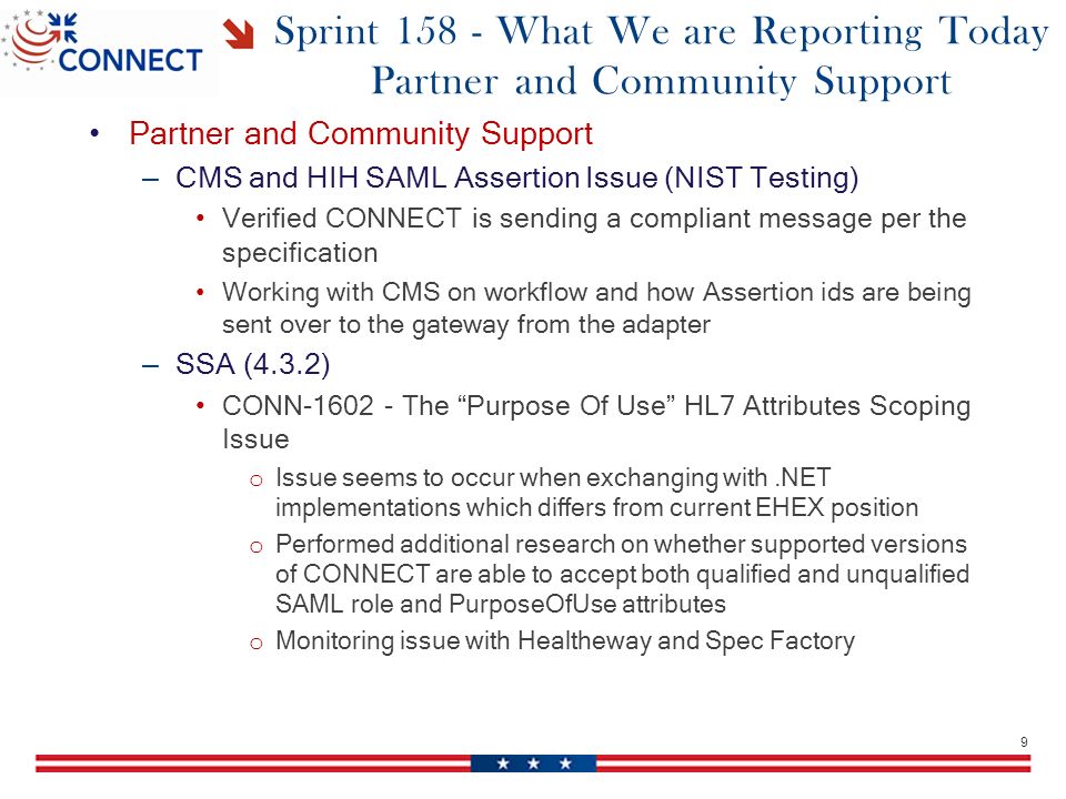 Sprint What We are Reporting Today Partner and Community Support Partner and Community Support – CMS and HIH SAML Assertion Issue (NIST Testing) Verified CONNECT is sending a compliant message per the specification Working with CMS on workflow and how Assertion ids are being sent over to the gateway from the adapter – SSA (4.3.2) CONN The Purpose Of Use HL7 Attributes Scoping Issue o Issue seems to occur when exchanging with.NET implementations which differs from current EHEX position o Performed additional research on whether supported versions of CONNECT are able to accept both qualified and unqualified SAML role and PurposeOfUse attributes o Monitoring issue with Healtheway and Spec Factory 9