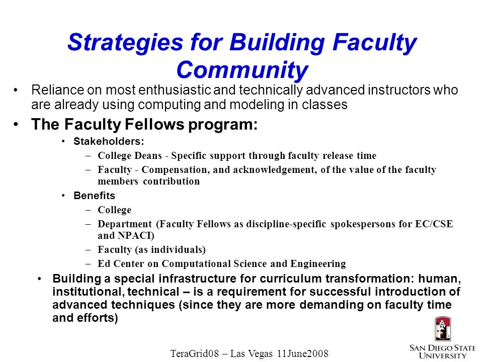 TeraGrid08 – Las Vegas 11June2008 Strategies for Building Faculty Community Reliance on most enthusiastic and technically advanced instructors who are already using computing and modeling in classes The Faculty Fellows program: Stakeholders: –College Deans - Specific support through faculty release time –Faculty - Compensation, and acknowledgement, of the value of the faculty members contribution Benefits –College –Department (Faculty Fellows as discipline-specific spokespersons for EC/CSE and NPACI) –Faculty (as individuals) –Ed Center on Computational Science and Engineering Building a special infrastructure for curriculum transformation: human, institutional, technical – is a requirement for successful introduction of advanced techniques (since they are more demanding on faculty time and efforts)