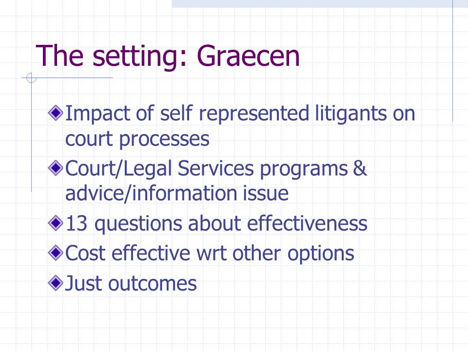 The setting: Graecen Impact of self represented litigants on court processes Court/Legal Services programs & advice/information issue 13 questions about effectiveness Cost effective wrt other options Just outcomes