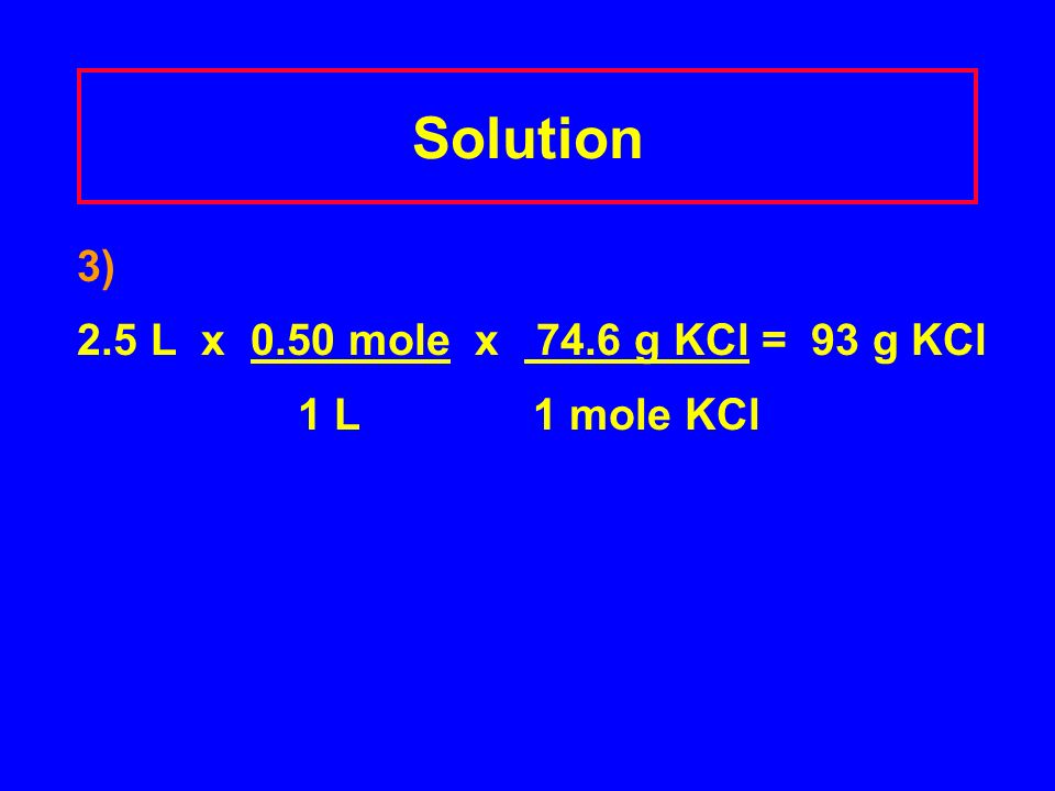 Solution 3) 2.5 L x 0.50 mole x 74.6 g KCl = 93 g KCl 1 L 1 mole KCl