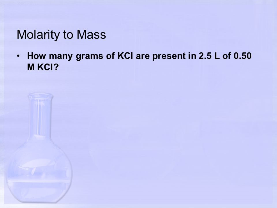 Molarity to Mass How many grams of KCl are present in 2.5 L of 0.50 M KCl