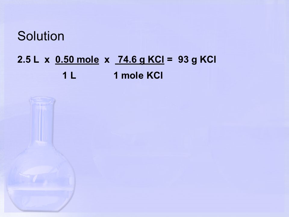 Solution 2.5 L x 0.50 mole x 74.6 g KCl = 93 g KCl 1 L 1 mole KCl