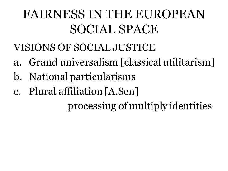 FAIRNESS IN THE EUROPEAN SOCIAL SPACE VISIONS OF SOCIAL JUSTICE a.Grand universalism [classical utilitarism] b.National particularisms c.Plural affiliation [A.Sen] processing of multiply identities
