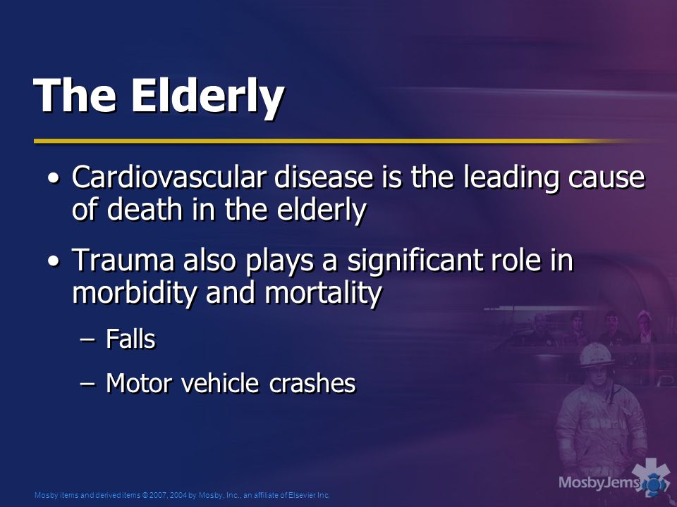 The Elderly Cardiovascular disease is the leading cause of death in the elderly Trauma also plays a significant role in morbidity and mortality –Falls –Motor vehicle crashes Cardiovascular disease is the leading cause of death in the elderly Trauma also plays a significant role in morbidity and mortality –Falls –Motor vehicle crashes