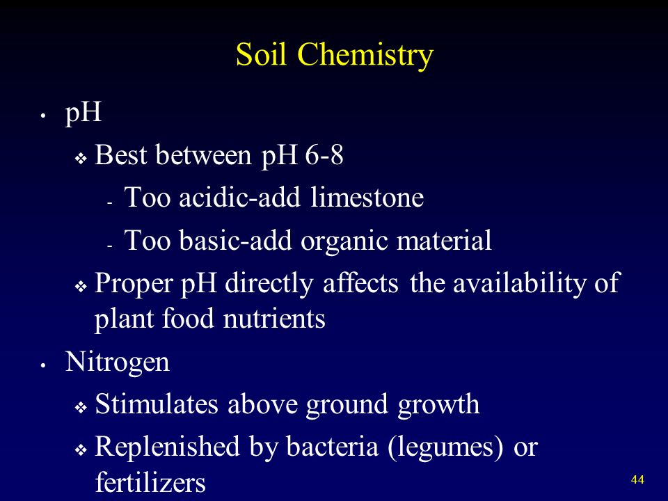 44 Soil Chemistry pH  Best between pH Too acidic-add limestone - Too basic-add organic material  Proper pH directly affects the availability of plant food nutrients Nitrogen  Stimulates above ground growth  Replenished by bacteria (legumes) or fertilizers