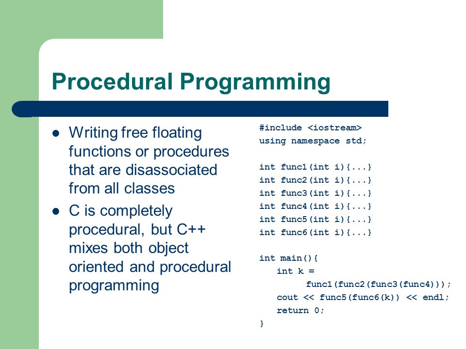 Procedural Programming Writing free floating functions or procedures that are disassociated from all classes C is completely procedural, but C++ mixes both object oriented and procedural programming #include using namespace std; int func1(int i){...} int func2(int i){...} int func3(int i){...} int func4(int i){...} int func5(int i){...} int func6(int i){...} int main(){ int k = func1(func2(func3(func4))); cout << func5(func6(k)) << endl; return 0; }