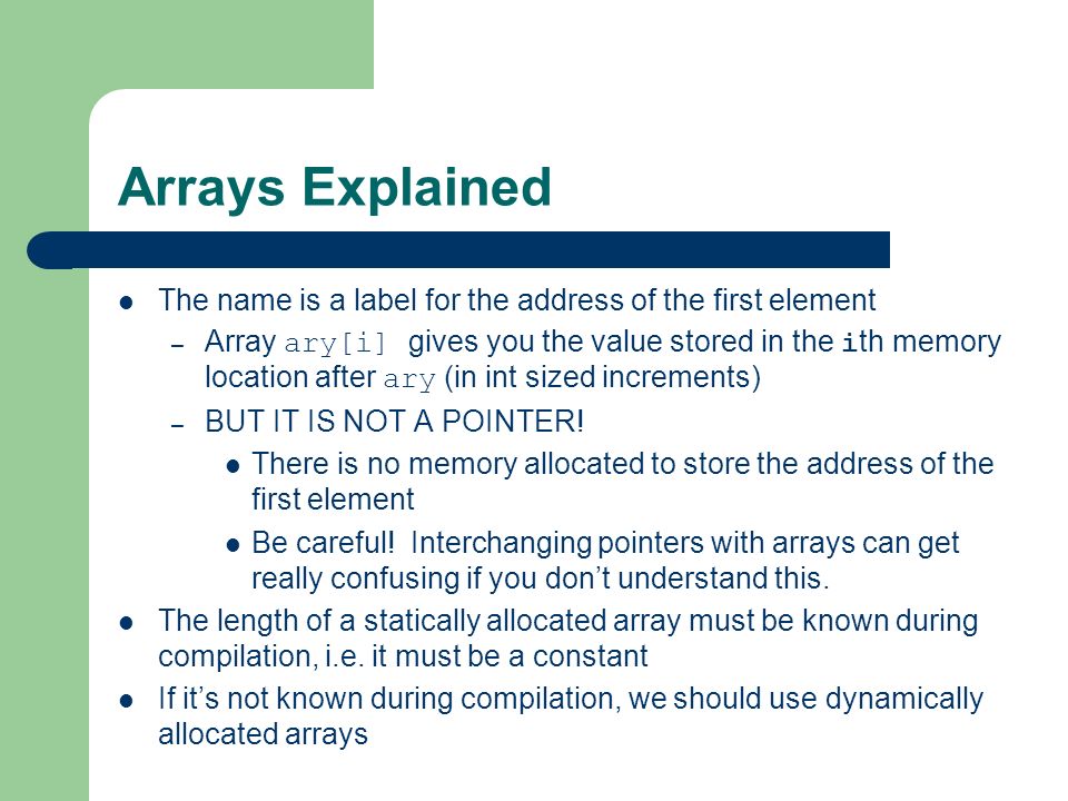 Arrays Explained The name is a label for the address of the first element – Array ary[i] gives you the value stored in the i th memory location after ary (in int sized increments) – BUT IT IS NOT A POINTER.