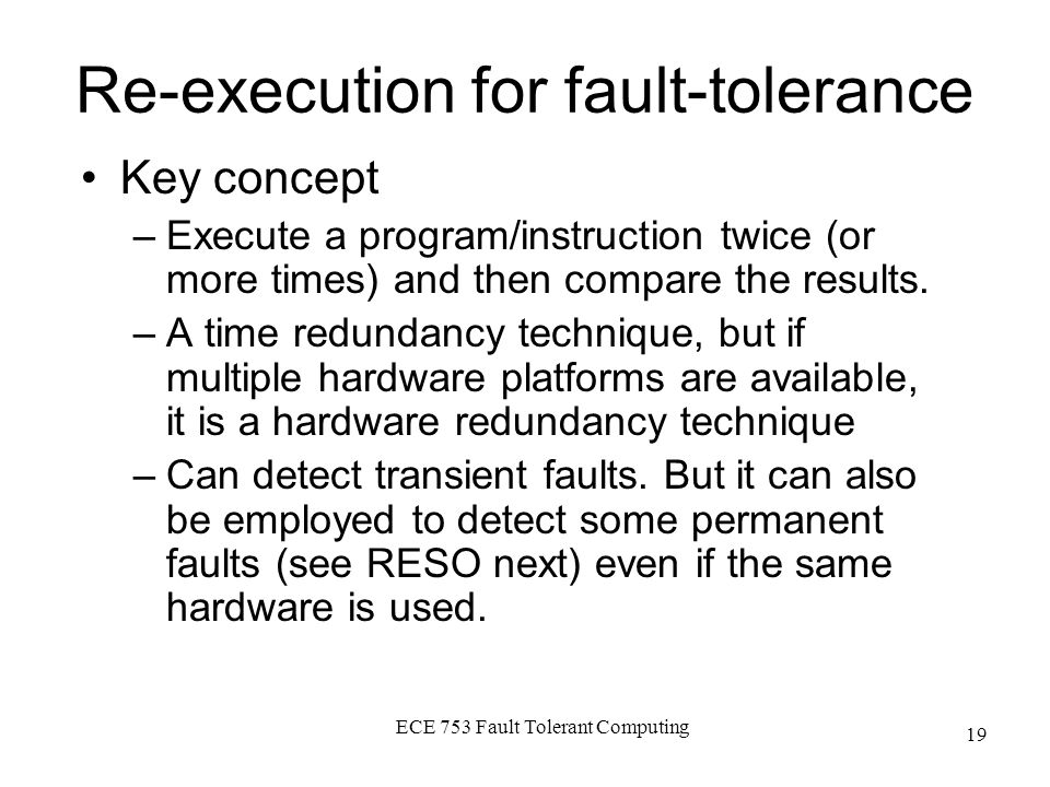 ECE 753 Fault Tolerant Computing 19 Re-execution for fault-tolerance Key concept –Execute a program/instruction twice (or more times) and then compare the results.Execute a program/instruction twice (or more times) and then compare the results.