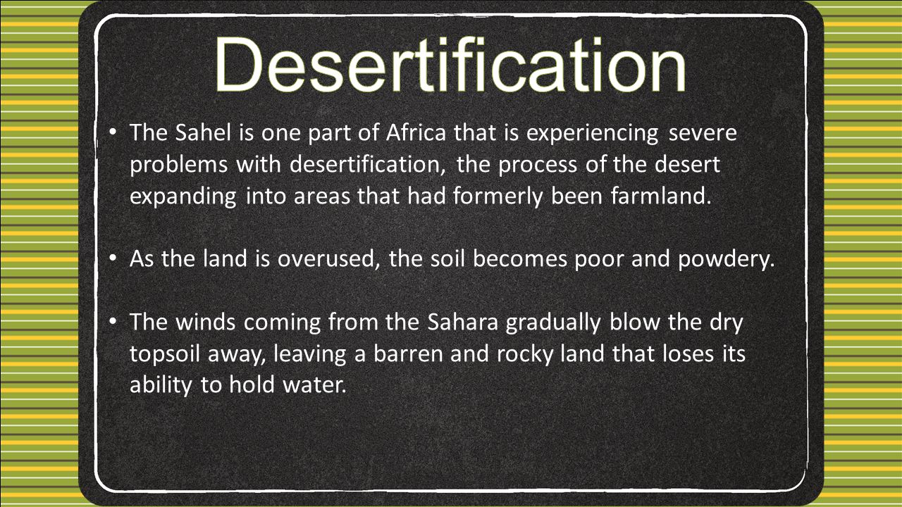 The Sahel is one part of Africa that is experiencing severe problems with desertification, the process of the desert expanding into areas that had formerly been farmland.