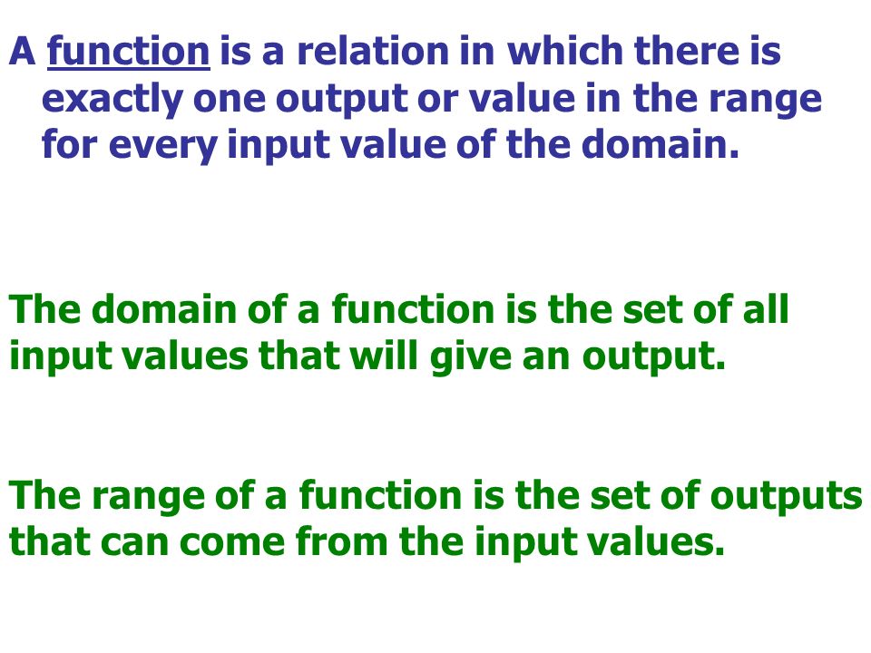 A function is a relation in which there is exactly one output or value in the range for every input value of the domain.
