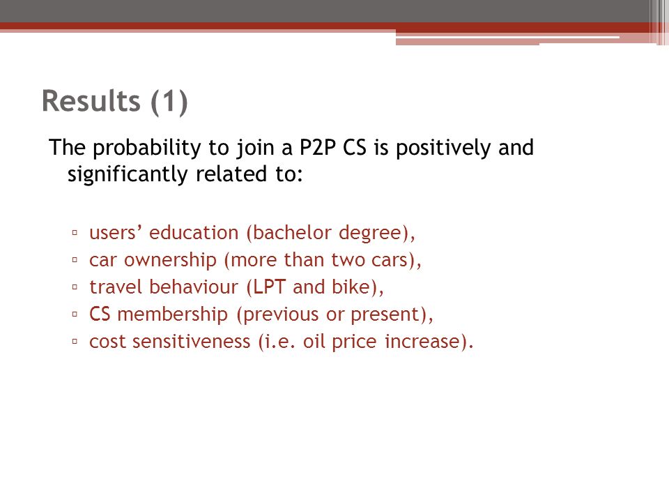 Results (1) The probability to join a P2P CS is positively and significantly related to: ▫ users’ education (bachelor degree), ▫ car ownership (more than two cars), ▫ travel behaviour (LPT and bike), ▫ CS membership (previous or present), ▫ cost sensitiveness (i.e.