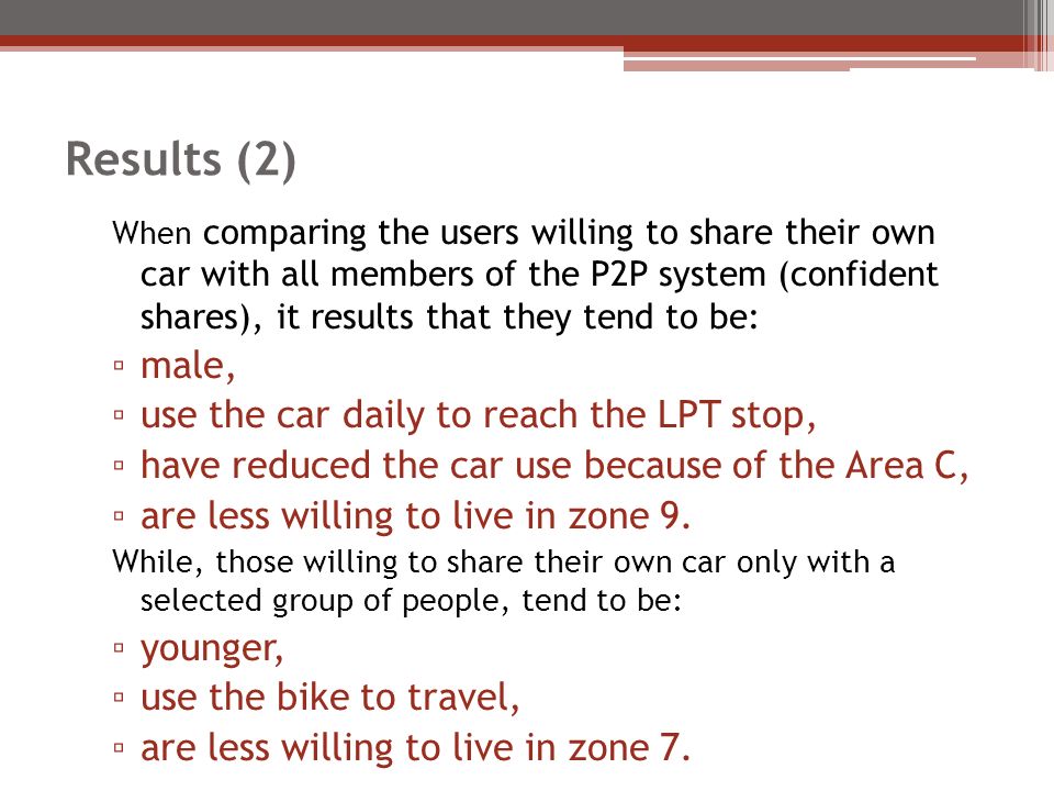 Results (2) When comparing the users willing to share their own car with all members of the P2P system (confident shares), it results that they tend to be: ▫ male, ▫ use the car daily to reach the LPT stop, ▫ have reduced the car use because of the Area C, ▫ are less willing to live in zone 9.