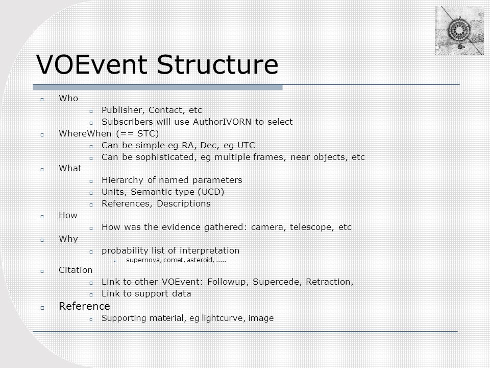 VOEvent Structure  Who  Publisher, Contact, etc  Subscribers will use AuthorIVORN to select  WhereWhen (== STC)  Can be simple eg RA, Dec, eg UTC  Can be sophisticated, eg multiple frames, near objects, etc  What  Hierarchy of named parameters  Units, Semantic type (UCD)  References, Descriptions  How  How was the evidence gathered: camera, telescope, etc  Why  probability list of interpretation supernova, comet, asteroid,.....