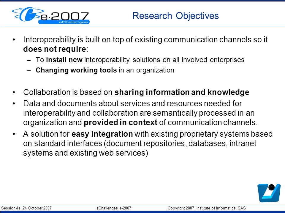 Session 4e, 24 October 2007 eChallenges e-2007 Copyright 2007 Institute of Informatics, SAS Research Objectives Interoperability is built on top of existing communication channels so it does not require: –To install new interoperability solutions on all involved enterprises –Changing working tools in an organization Collaboration is based on sharing information and knowledge Data and documents about services and resources needed for interoperability and collaboration are semantically processed in an organization and provided in context of communication channels.