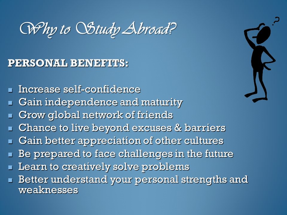 PERSONAL BENEFITS: Increase self-confidence Increase self-confidence Gain independence and maturity Gain independence and maturity Grow global network of friends Grow global network of friends Chance to live beyond excuses & barriers Chance to live beyond excuses & barriers Gain better appreciation of other cultures Gain better appreciation of other cultures Be prepared to face challenges in the future Be prepared to face challenges in the future Learn to creatively solve problems Learn to creatively solve problems Better understand your personal strengths and weaknesses Better understand your personal strengths and weaknesses Why to Study Abroad