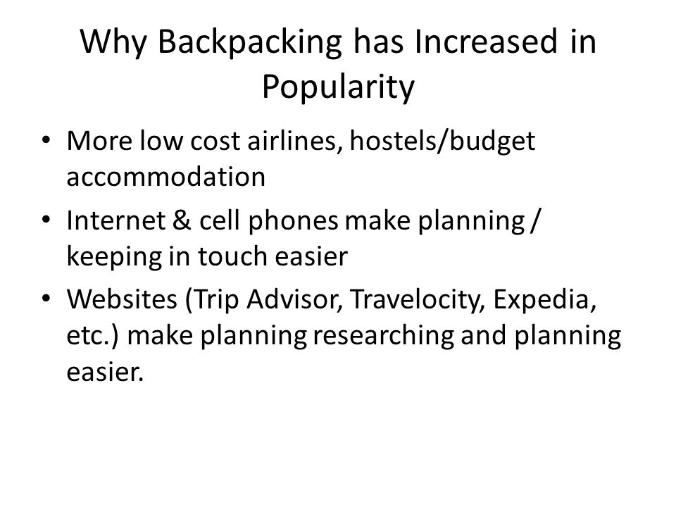 Why Backpacking has Increased in Popularity More low cost airlines, hostels/budget accommodation Internet & cell phones make planning / keeping in touch easier Websites (Trip Advisor, Travelocity, Expedia, etc.) make planning researching and planning easier.