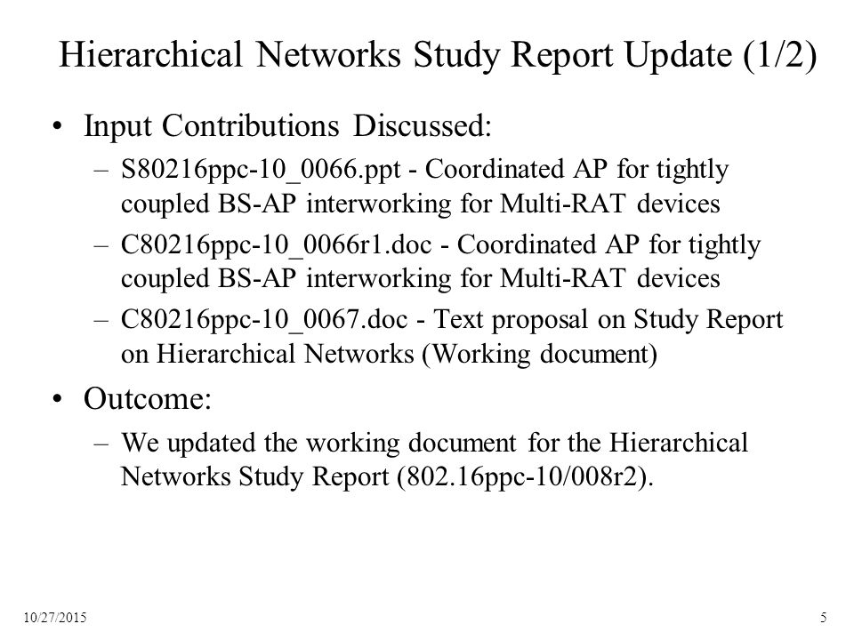 510/27/2015 Hierarchical Networks Study Report Update (1/2) Input Contributions Discussed: –S80216ppc-10_0066.ppt - Coordinated AP for tightly coupled BS-AP interworking for Multi-RAT devices –C80216ppc-10_0066r1.doc - Coordinated AP for tightly coupled BS-AP interworking for Multi-RAT devices –C80216ppc-10_0067.doc - Text proposal on Study Report on Hierarchical Networks (Working document) Outcome: –We updated the working document for the Hierarchical Networks Study Report (802.16ppc-10/008r2).