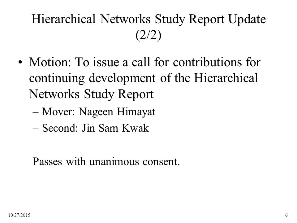 610/27/2015 Hierarchical Networks Study Report Update (2/2) Motion: To issue a call for contributions for continuing development of the Hierarchical Networks Study Report –Mover: Nageen Himayat –Second: Jin Sam Kwak Passes with unanimous consent.