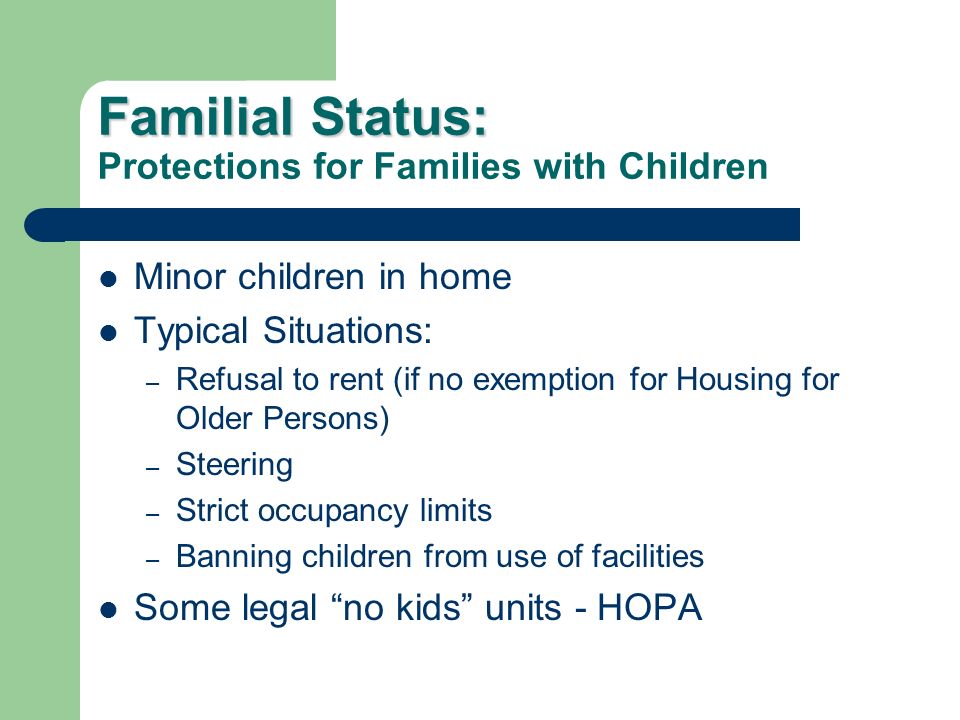 Familial Status: Familial Status: Protections for Families with Children Minor children in home Typical Situations: – Refusal to rent (if no exemption for Housing for Older Persons) – Steering – Strict occupancy limits – Banning children from use of facilities Some legal no kids units - HOPA