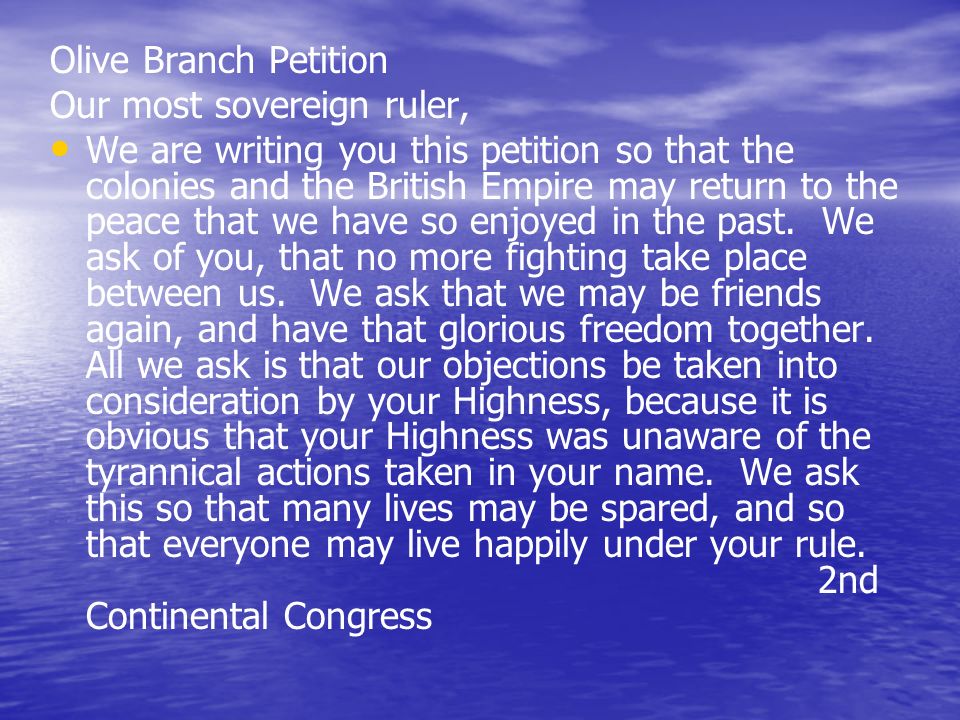 Olive Branch Petition Our most sovereign ruler, We are writing you this petition so that the colonies and the British Empire may return to the peace that we have so enjoyed in the past.