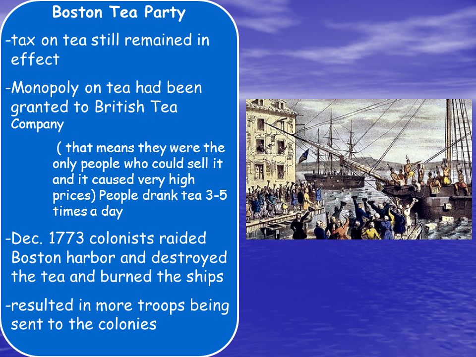 Boston Tea Party -tax on tea still remained in effect -Monopoly on tea had been granted to British Tea Company ( that means they were the only people who could sell it and it caused very high prices) People drank tea 3-5 times a day -Dec.