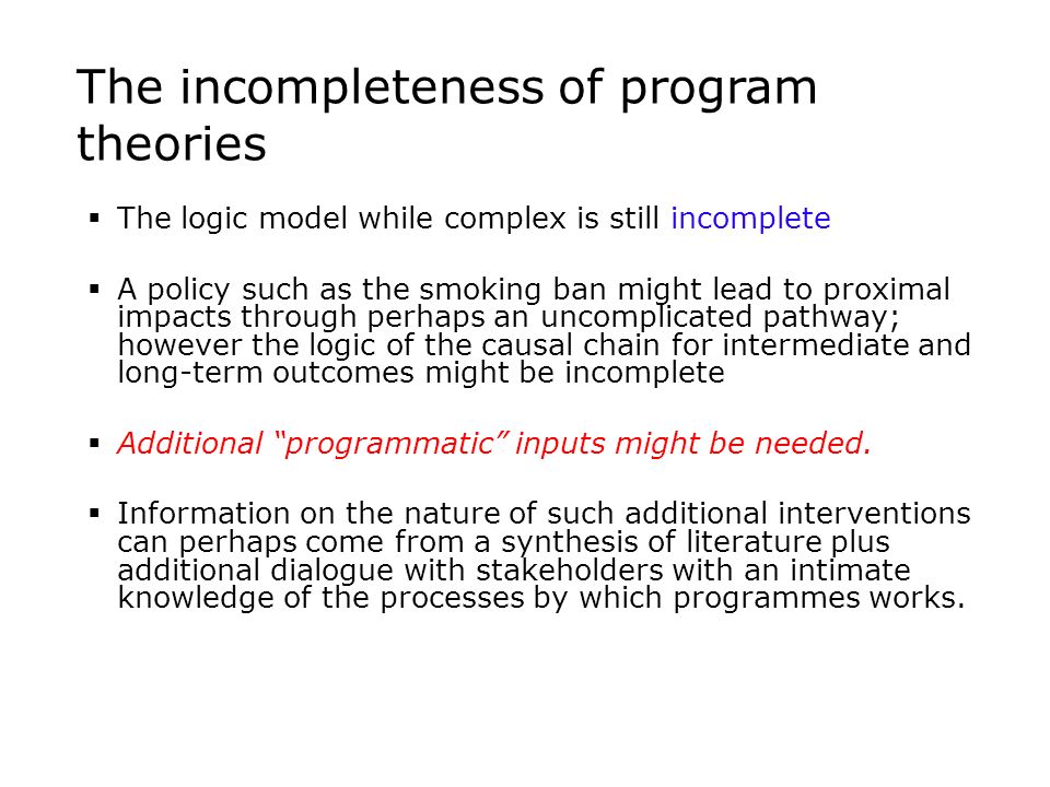 The incompleteness of program theories  The logic model while complex is still incomplete  A policy such as the smoking ban might lead to proximal impacts through perhaps an uncomplicated pathway; however the logic of the causal chain for intermediate and long-term outcomes might be incomplete  Additional programmatic inputs might be needed.